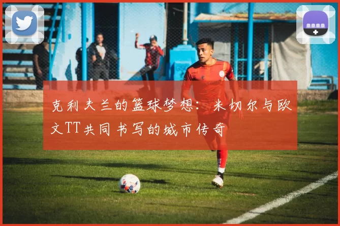克利夫兰的篮球梦想：米切尔与欧文TT共同书写的城市传奇