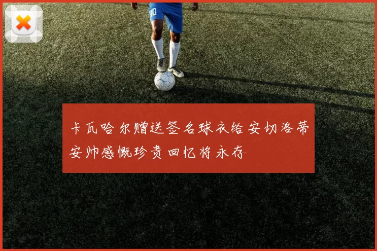 卡瓦哈尔赠送签名球衣给安切洛蒂安帅感慨珍贵回忆将永存