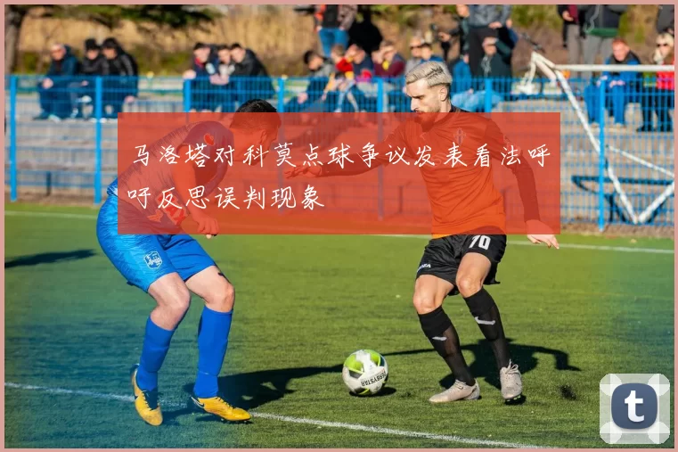 马洛塔对科莫点球争议发表看法呼吁反思误判现象