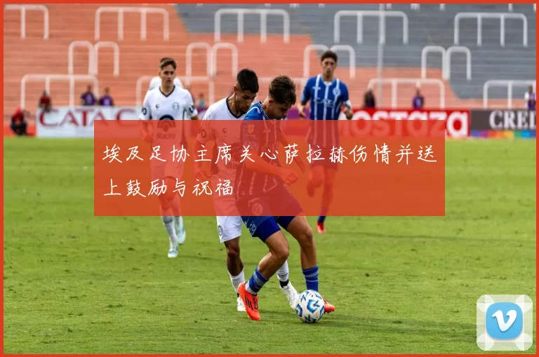 埃及足协主席关心萨拉赫伤情并送上鼓励与祝福