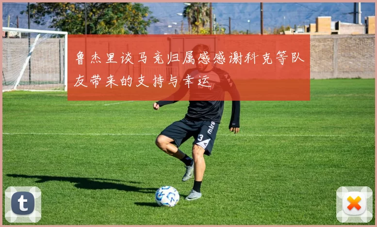 鲁杰里谈马竞归属感感谢科克等队友带来的支持与幸运