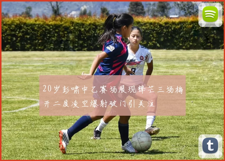 20岁彭啸中乙赛场展现锋芒三场梅开二度凌空爆射破门引关注