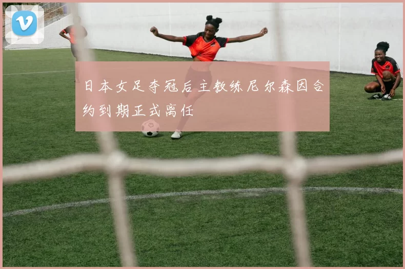 日本女足夺冠后主教练尼尔森因合约到期正式离任