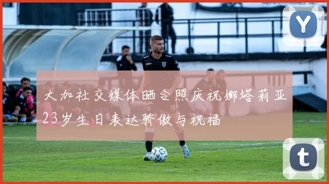 大加社交媒体晒合照庆祝娜塔莉亚23岁生日表达骄傲与祝福
