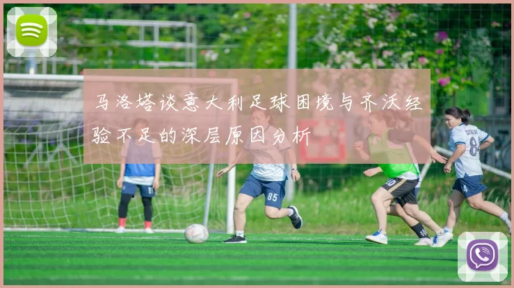 马洛塔谈意大利足球困境与齐沃经验不足的深层原因分析