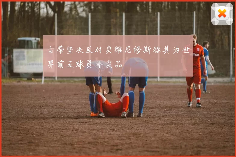 古蒂坚决反对卖维尼修斯称其为世界前五球员非卖品