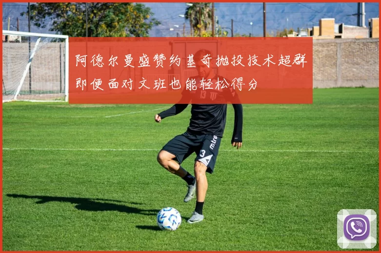 阿德尔曼盛赞约基奇抛投技术超群即便面对文班也能轻松得分
