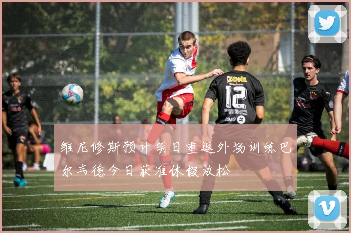 维尼修斯预计明日重返外场训练巴尔韦德今日获准休假放松
