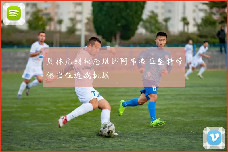 贝林厄姆状态堪忧阿韦洛亚坚持带他出征迎战挑战
