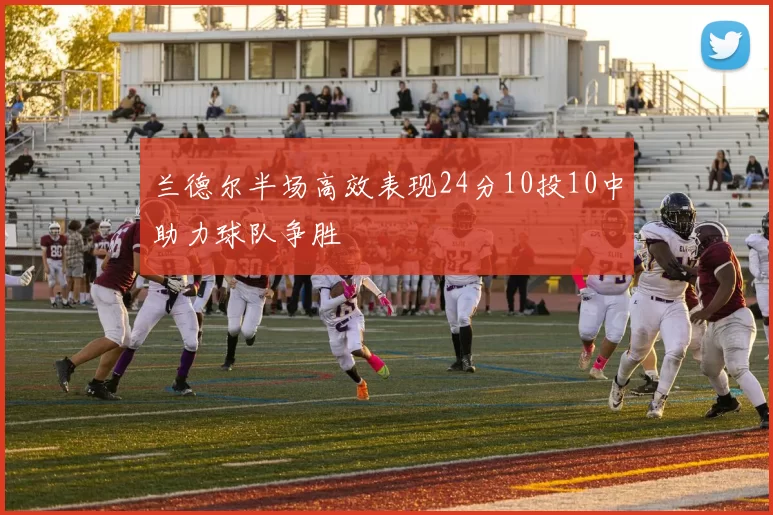兰德尔半场高效表现24分10投10中助力球队争胜